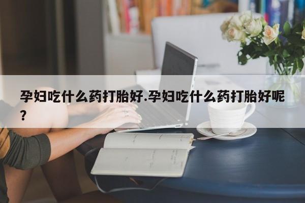 打胎药购买孕妇吃什么药打胎好.孕妇吃什么药打胎好呢？