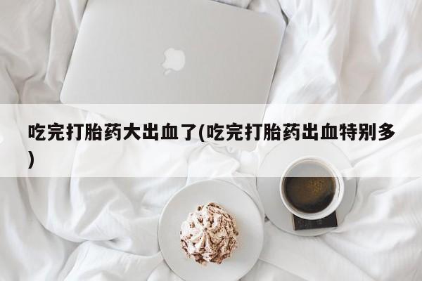 打胎药购买吃完打胎药大出血了(吃完打胎药出血特别多)