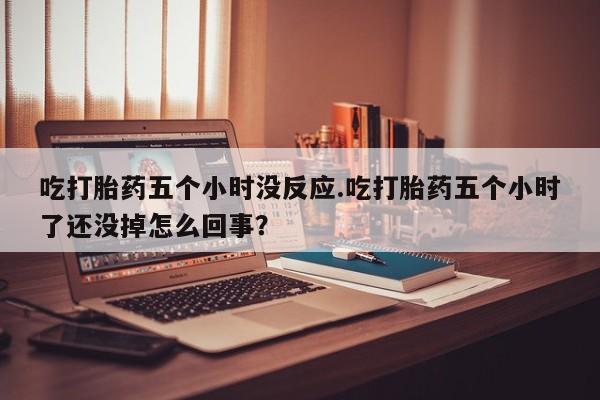 打胎药购买吃打胎药五个小时没反应.吃打胎药五个小时了还没掉怎么回事？