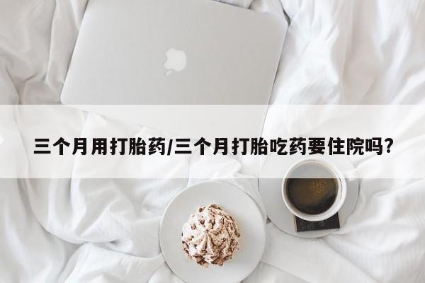 打胎药购买三个月用打胎药/三个月打胎吃药要住院吗?