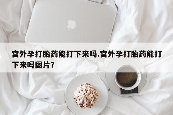 打胎药购买宫外孕打胎药能打下来吗.宫外孕打胎药能打下来吗图片？