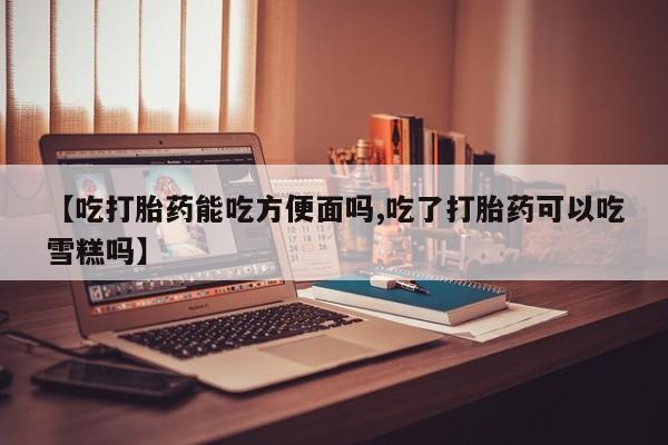 打胎药购买【吃打胎药能吃方便面吗,吃了打胎药可以吃雪糕吗】