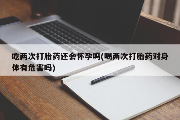 打胎药购买吃两次打胎药还会怀孕吗(喝两次打胎药对身体有危害吗)