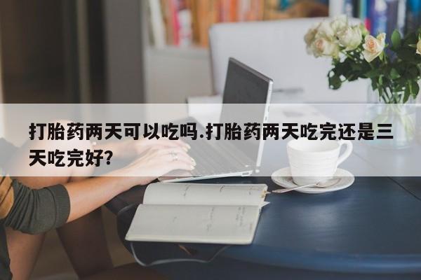 打胎药购买打胎药两天可以吃吗.打胎药两天吃完还是三天吃完好？