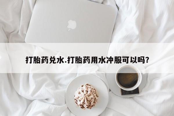 打胎药购买打胎药兑水.打胎药用水冲服可以吗？