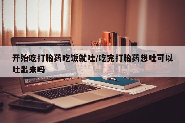 打胎药购买开始吃打胎药吃饭就吐/吃完打胎药想吐可以吐出来吗