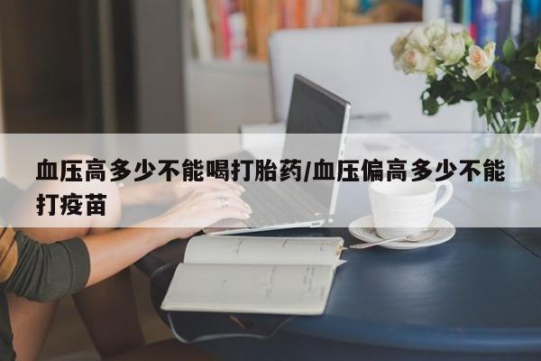打胎药购买血压高多少不能喝打胎药/血压偏高多少不能打疫苗