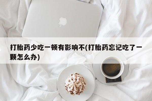 打胎药购买打胎药少吃一顿有影响不(打胎药忘记吃了一颗怎么办)