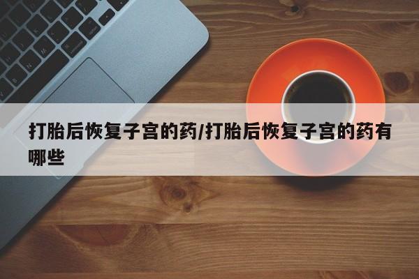 打胎药购买打胎后恢复子宫的药/打胎后恢复子宫的药有哪些