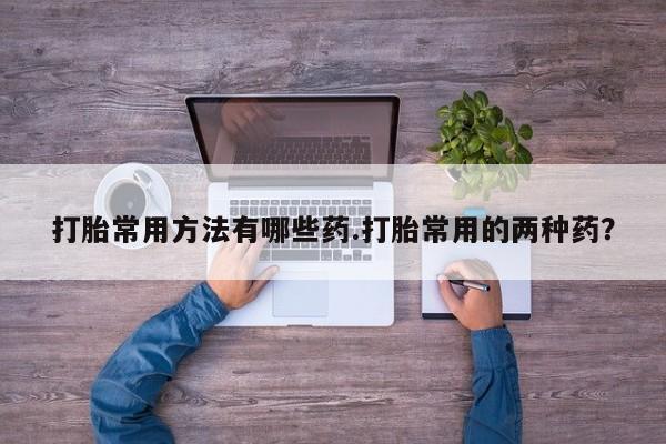打胎药购买打胎常用方法有哪些药.打胎常用的两种药？