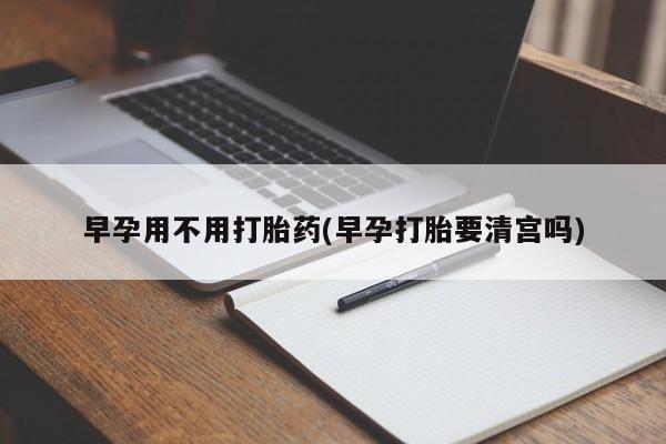 打胎药购买早孕用不用打胎药(早孕打胎要清宫吗)