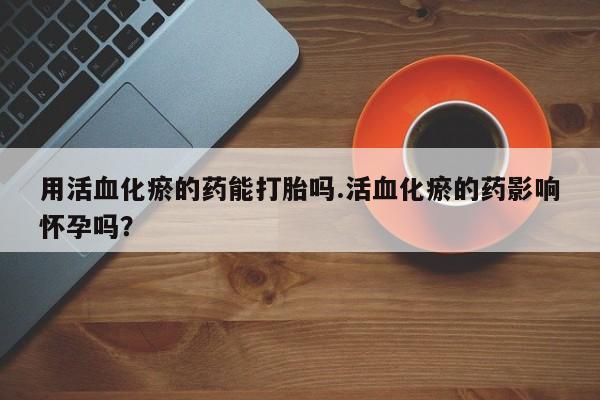 打胎药购买用活血化瘀的药能打胎吗.活血化瘀的药影响怀孕吗？