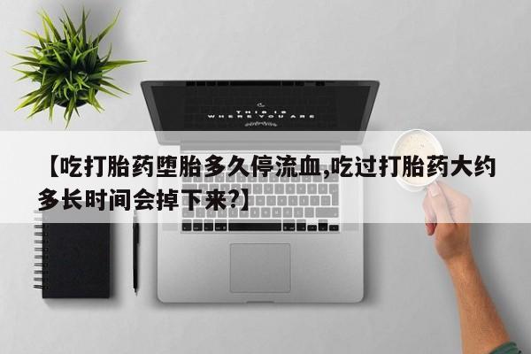 打胎药购买【吃打胎药堕胎多久停流血,吃过打胎药大约多长时间会掉下来?】
