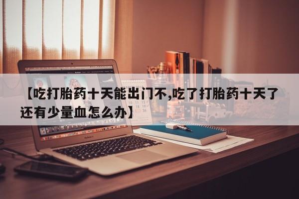 打胎药购买【吃打胎药十天能出门不,吃了打胎药十天了还有少量血怎么办】