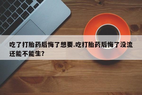 打胎药购买吃了打胎药后悔了想要.吃打胎药后悔了没流还能不能生？