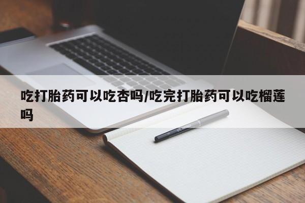 打胎药购买吃打胎药可以吃杏吗/吃完打胎药可以吃榴莲吗