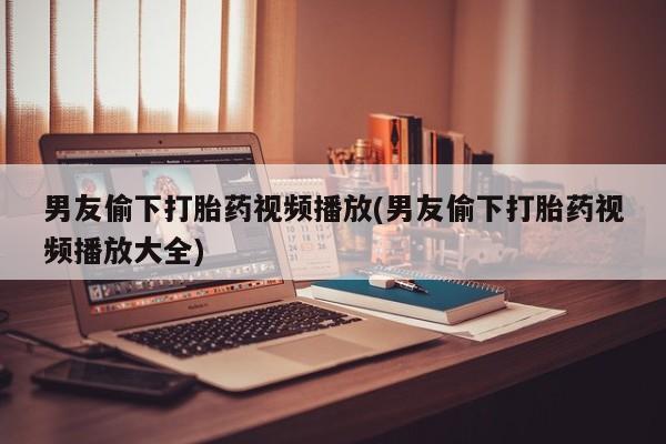 打胎药购买男友偷下打胎药视频播放(男友偷下打胎药视频播放大全)