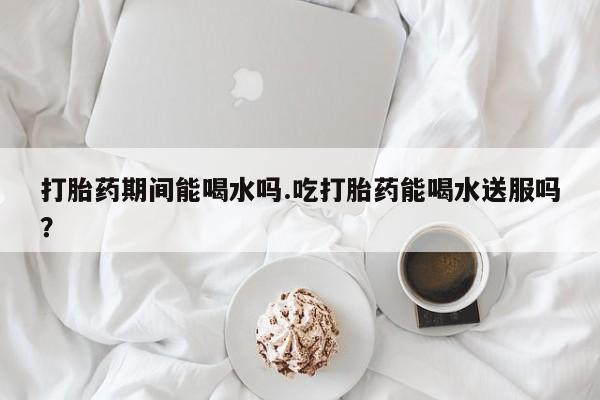 打胎药购买打胎药期间能喝水吗.吃打胎药能喝水送服吗？
