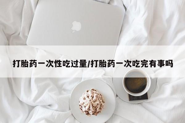 打胎药购买打胎药一次性吃过量/打胎药一次吃完有事吗