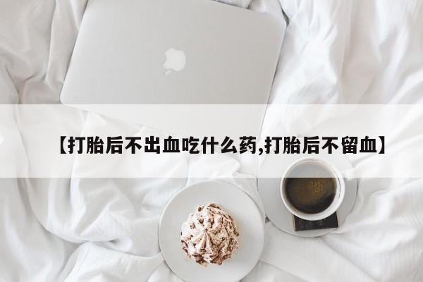 打胎药购买【打胎后不出血吃什么药,打胎后不留血】