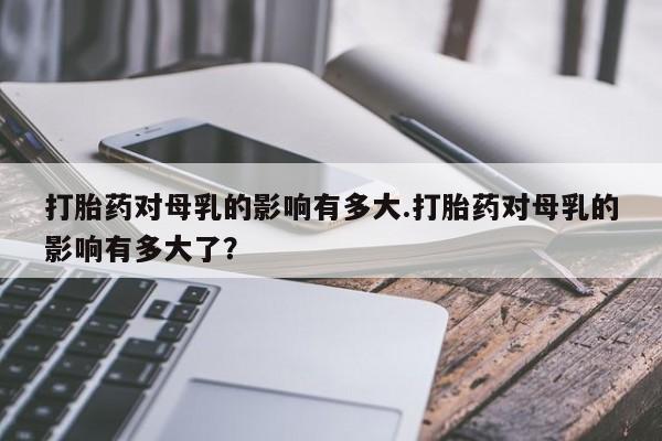 打胎药购买打胎药对母乳的影响有多大.打胎药对母乳的影响有多大了？
