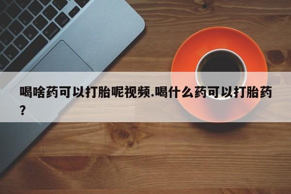 打胎药购买喝啥药可以打胎呢视频.喝什么药可以打胎药？