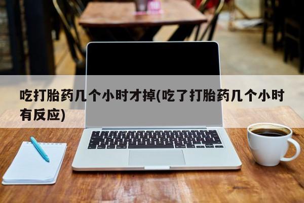 打胎药购买吃打胎药几个小时才掉(吃了打胎药几个小时有反应)