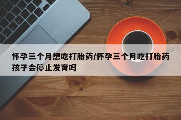 打胎药购买怀孕三个月想吃打胎药/怀孕三个月吃打胎药孩子会停止发育吗
