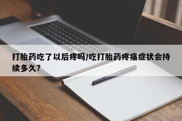 打胎药购买打胎药吃了以后疼吗/吃打胎药疼痛症状会持续多久?