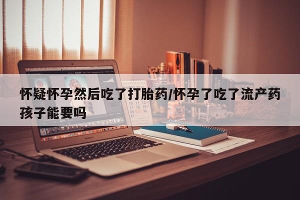 打胎药购买怀疑怀孕然后吃了打胎药/怀孕了吃了流产药孩子能要吗