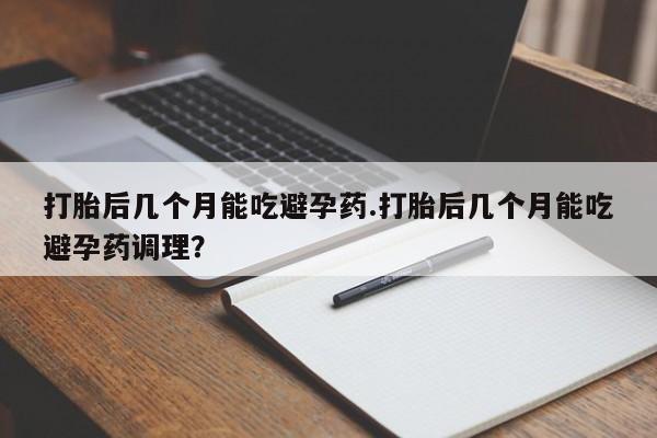 打胎药购买打胎后几个月能吃避孕药.打胎后几个月能吃避孕药调理？