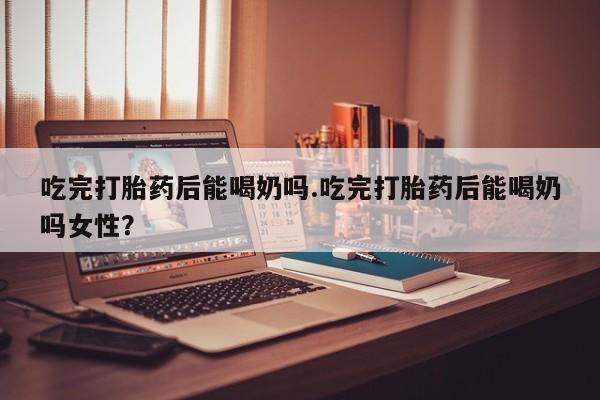 打胎药购买吃完打胎药后能喝奶吗.吃完打胎药后能喝奶吗女性？