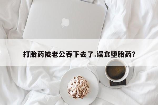 打胎药购买打胎药被老公吞下去了.误食堕胎药？