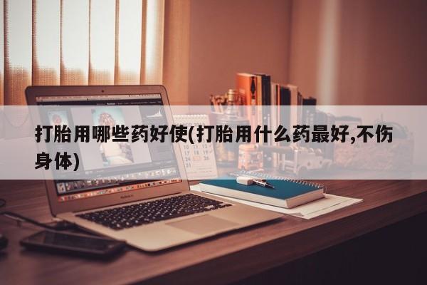 打胎药购买打胎用哪些药好使(打胎用什么药最好,不伤身体)