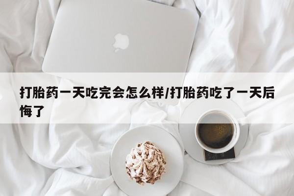 打胎药购买打胎药一天吃完会怎么样/打胎药吃了一天后悔了