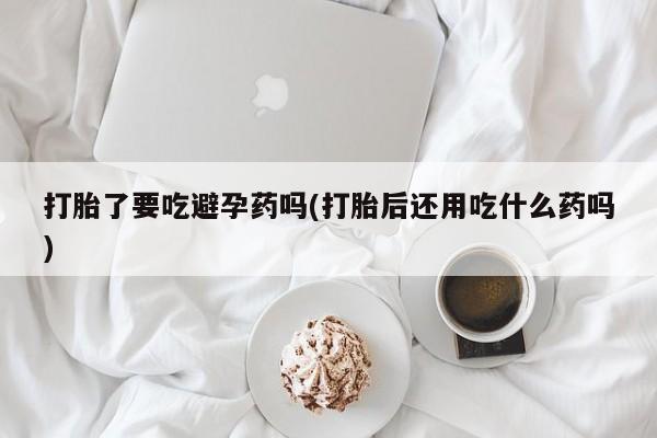 打胎药购买打胎了要吃避孕药吗(打胎后还用吃什么药吗)