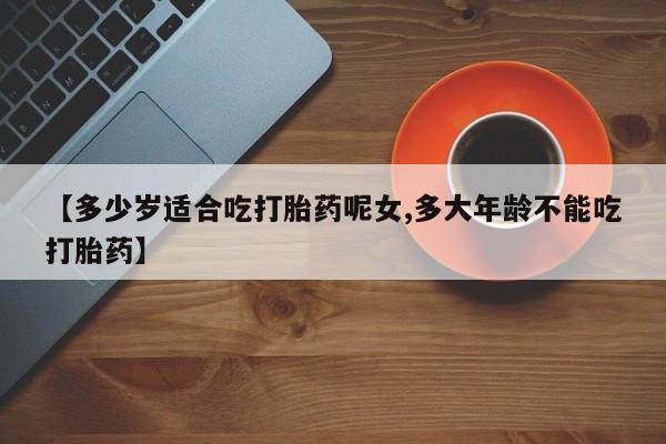 打胎药购买【多少岁适合吃打胎药呢女,多大年龄不能吃打胎药】
