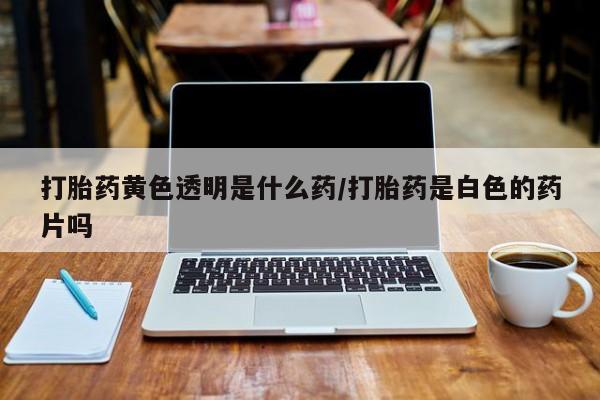 打胎药购买打胎药黄色透明是什么药/打胎药是白色的药片吗