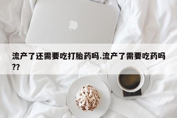 打胎药购买流产了还需要吃打胎药吗.流产了需要吃药吗?？