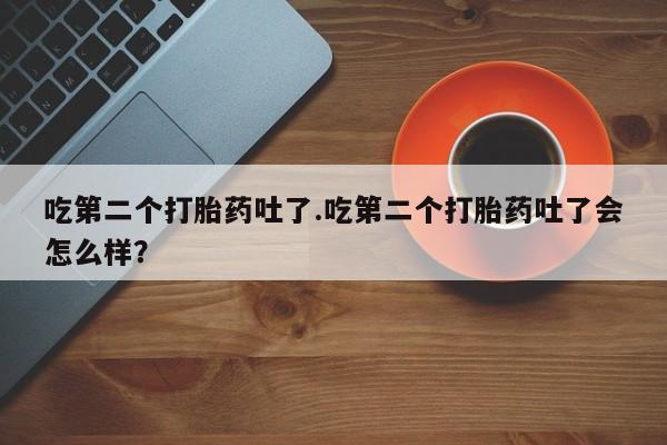 打胎药购买吃第二个打胎药吐了.吃第二个打胎药吐了会怎么样？