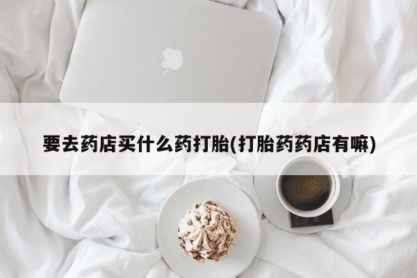 打胎药购买要去药店买什么药打胎(打胎药药店有嘛)