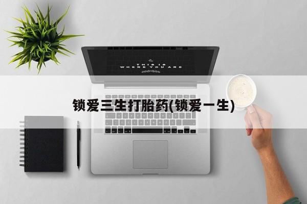 打胎药购买锁爱三生打胎药(锁爱一生)
