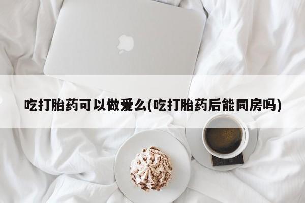 打胎药购买吃打胎药可以做爱么(吃打胎药后能同房吗)