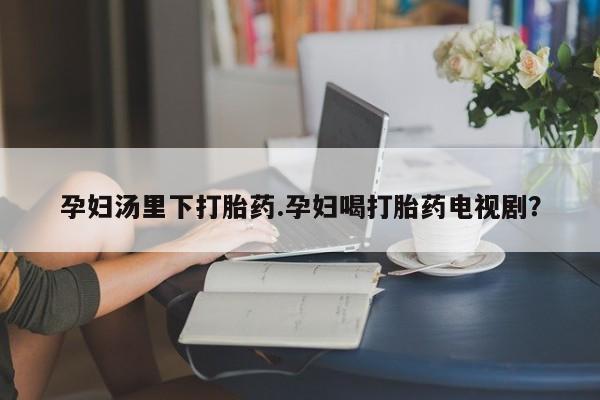 打胎药购买孕妇汤里下打胎药.孕妇喝打胎药电视剧？