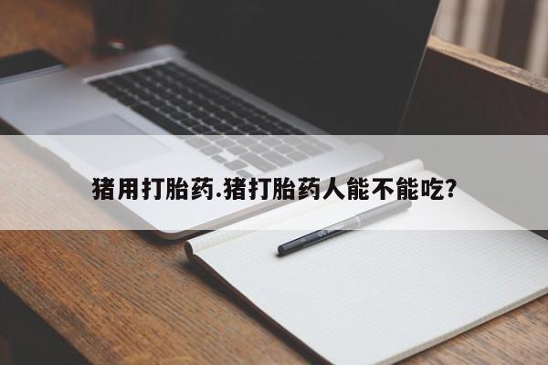 打胎药购买猪用打胎药.猪打胎药人能不能吃？