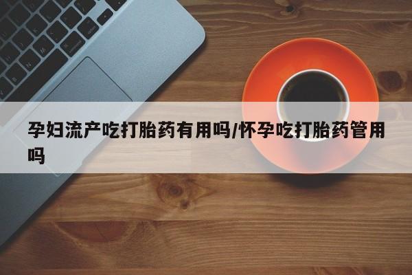打胎药购买孕妇流产吃打胎药有用吗/怀孕吃打胎药管用吗