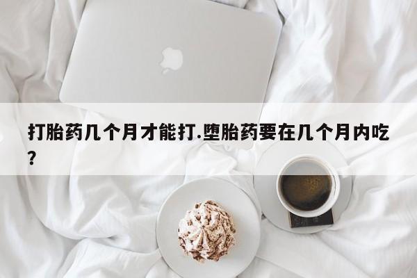 打胎药购买打胎药几个月才能打.堕胎药要在几个月内吃？
