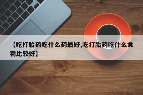打胎药购买【吃打胎药吃什么药最好,吃打胎药吃什么食物比较好】