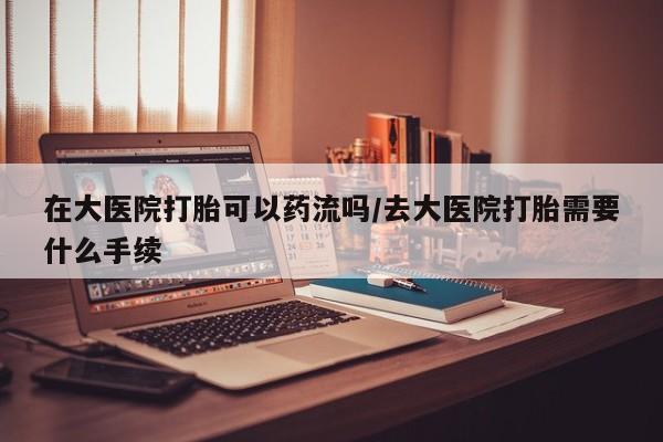 打胎药购买在大医院打胎可以药流吗/去大医院打胎需要什么手续