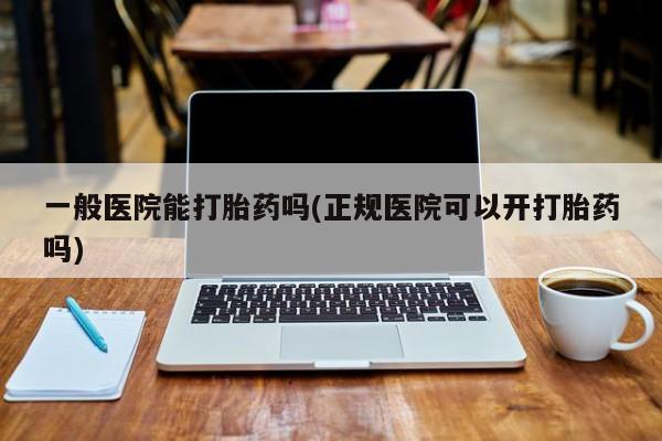打胎药购买一般医院能打胎药吗(正规医院可以开打胎药吗)